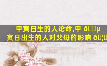 甲寅日生的人论命,甲 🌵 寅日出生的人对父母的影响 🦆